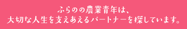 ふらのの農業青年は、大切な人生を支えあえるパートナーを探しています。